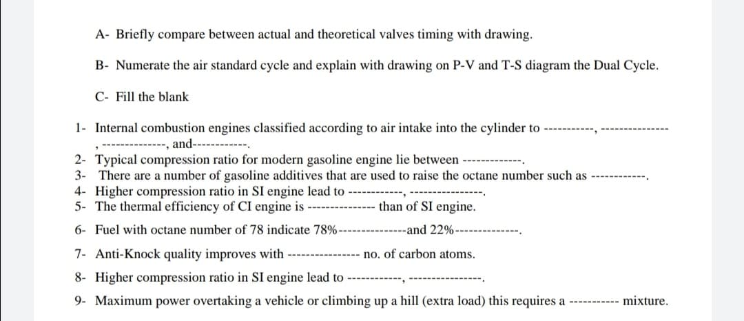 A- Briefly compare between actual and theoretical valves timing with drawing.
B- Numerate the air standard cycle and explain with drawing on P-V and T-S diagram the Dual Cycle.
C- Fill the blank
1- Internal combustion engines classified according to air intake into the cylinder to
and------
2- Typical compression ratio for modern gasoline engine lie between
3-
There are a number of gasoline additives that are used to raise the octane number such as
4- Higher compression ratio in SI engine lead to -
5- The thermal efficiency of CI engine is
than of SI engine.
6- Fuel with octane number of 78 indicate 78%-
.----------and 22%-
7- Anti-Knock quality improves with
no. of carbon atoms.
8- Higher compression ratio in SI engine lead to
9- Maximum power overtaking a vehicle or climbing up a hill (extra load) this requires a ----------- mixture.
