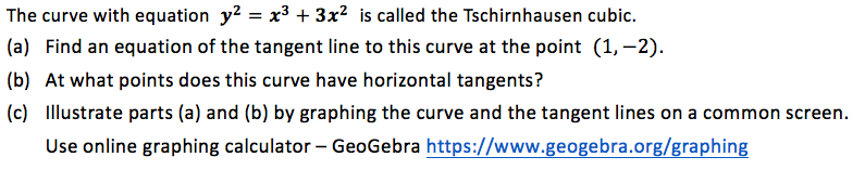The curve with equation y? = x3 + 3x² is called the Tschirnhausen cubic.
(a) Find an equation of the tangent line to this curve at the point (1, –2).
(b) At what points does this curve have horizontal tangents?
(c) Illustrate parts (a) and (b) by graphing the curve and the tangent lines on a common screen.
Use online graphing calculator – GeoGebra https://www.geogebra.org/graphing

