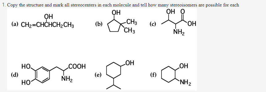 1. Copy the structure and mark all stereocenters in each molecule and tell how many stereoisomers are possible for each
ỌH
-CH3
`CH3
ỌH O
ỌH
(a) CH2=CHCHCH2CH3
(b)
(c)
HO.
NH2
но.
СООН
HO
HO
(d)
(e)
(f)
NH2
но
NH2
