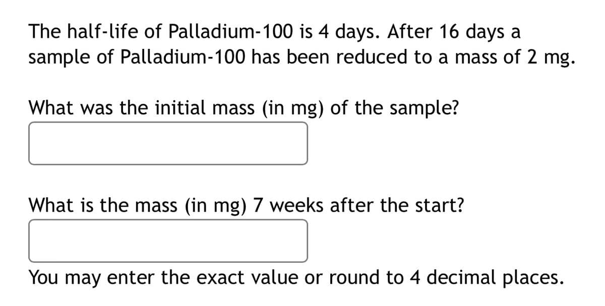 The half-life of Palladium-100 is 4 days. After 16 days a
sample of Palladium-100 has been reduced to a mass of 2 mg.
What was the initial mass (in mg) of the sample?
What is the mass (in mg) 7 weeks after the start?
You may enter the exact value or round to 4 decimal places.
