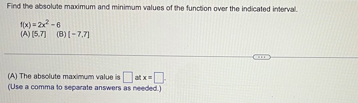 Find the absolute maximum and minimum values of the function over the indicated interval.
f(x) = 2x2 – 6
(A) [5,7] (B)[-7,7]
(A) The absolute maximum value is
at x =
(Use a comma to separate answers as needed.)
