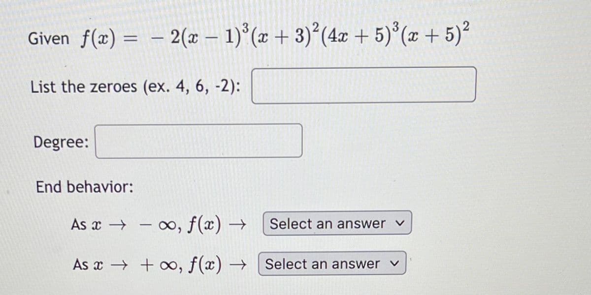 Given f(x) = – 2(x – 1)°(x + 3)²(4x + 5) (x + 5)²
List the zeroes (ex. 4, 6, -2):
Degree:
End behavior:
As x → – ∞, f(x) →
Select an answer v
As x → + ∞, f(x) →
Select an answer v
