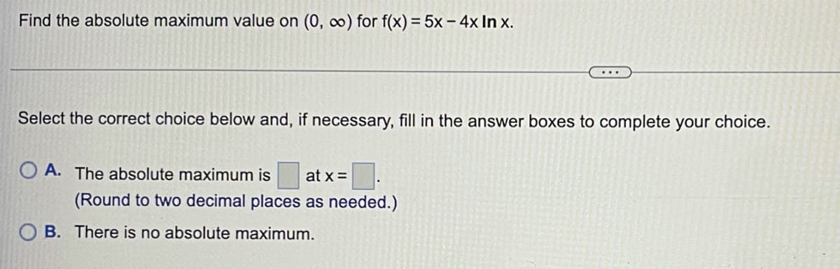 Find the absolute maximum value on (0, 0) for f(x) = 5x– 4x In x.
%3D
Select the correct choice below and, if necessary, fill in the answer boxes to complete your choice.
O A. The absolute maximum is
at x =
(Round to two decimal places as needed.)
O B. There is no absolute maximum.

