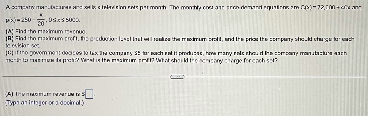 A company manufactures and sells x television sets per month. The monthly cost and price-demand equations are C(x) = 72,000 + 40x and
p(x) = 250- 0≤x≤ 5000.
X
20
(A) Find the maximum revenue.
(B) Find the maximum profit, the production level that will realize the maximum profit, and the price the company should charge for each
television set.
(C) If the government decides to tax the company $5 for each set it produces, how many sets should the company manufacture each
month to maximize its profit? What is the maximum profit? What should the company charge for each set?
(A) The maximum revenue is $
(Type an integer or a decimal.)