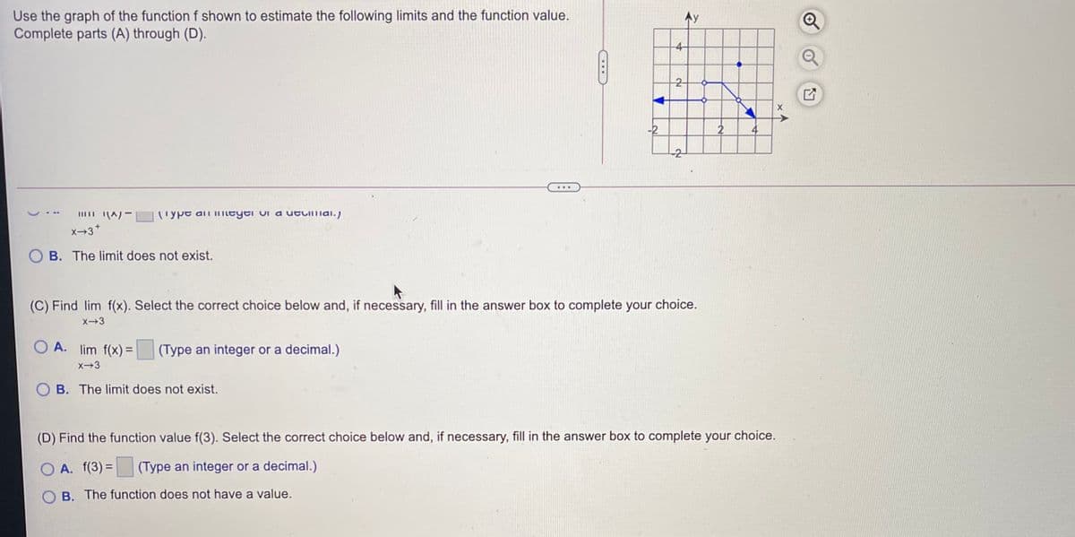 Use the graph of the function f shown to estimate the following limits and the function value.
Complete parts (A) through (D).
-4-
2-
-2
4
-2
...
(ype ali iILeyei oi a utuimai.)
x-3*
O B. The limit does not exist.
(C) Find lim f(x). Select the correct choice below and, if necessary, fill in the answer box to complete your
choice.
x-3
O A. lim f(x)=
(Type an integer or a decimal.)
%3D
x-3
O B. The limit does not exist.
(D) Find the function value f(3). Select the correct choice below and, if necessary, fill in the answer box to complete your choice.
O A. f(3) =
(Type an integer or a decimal.)
B. The function does not have a value.
