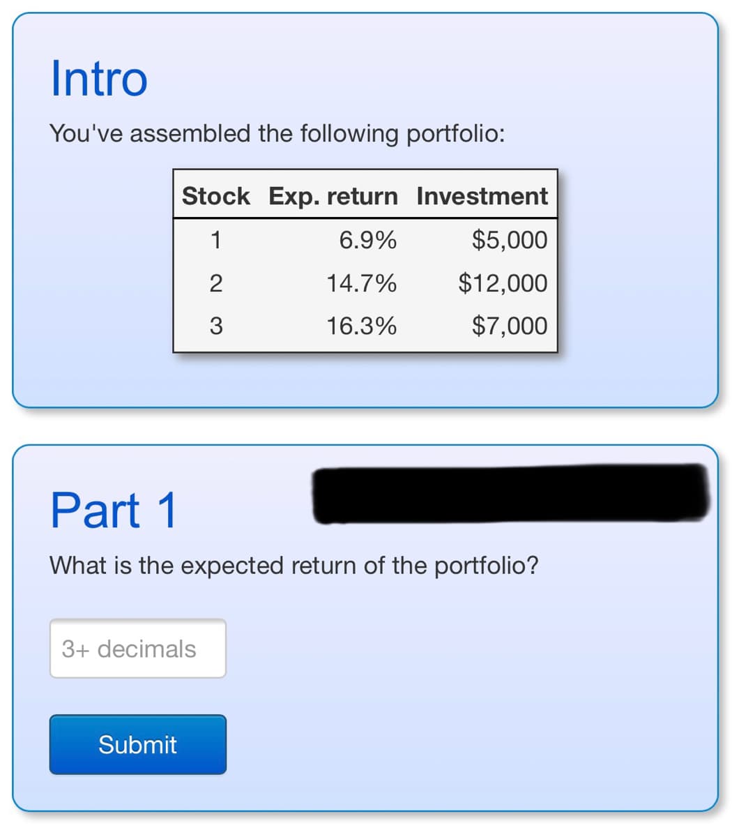 Intro
You've assembled the following portfolio:
Stock Exp. return Investment
1
6.9%
2
14.7%
3
16.3%
Part 1
What is the expected return of the portfolio?
3+ decimals
Submit
$5,000
$12,000
$7,000