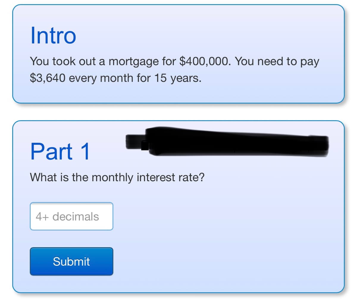 Intro
You took out a mortgage for $400,000. You need to pay
$3,640 every month for 15 years.
Part 1
What is the monthly interest rate?
4+ decimals
Submit