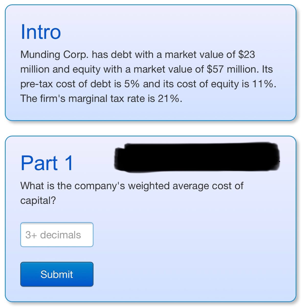 Intro
Munding Corp. has debt with a market value of $23
million and equity with a market value of $57 million. Its
pre-tax cost of debt is 5% and its cost of equity is 11%.
The firm's marginal tax rate is 21%.
Part 1
What is the company's weighted average cost of
capital?
3+ decimals
Submit