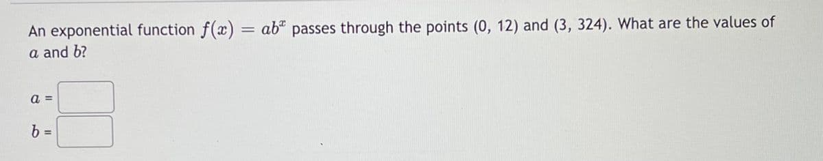 An exponential function f(x) = ab" passes through the points (0, 12) and (3, 324). What are the values of
a and b?
=
b =
II
