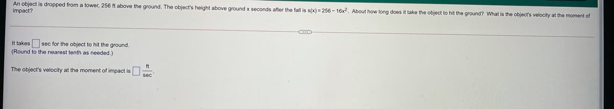 An object is dropped from a tower, 256 ft above the ground. The object's height above ground x seconds after the fall is s(x) = 256 - 16x2. About how long does it take the object to hit the ground? What is the object's velocity at the moment of
impact?
It takes sec for the object to hit the ground.
(Round to the nearest tenth as needed.)
ft
The object's velocity at the moment of impact is
sec
