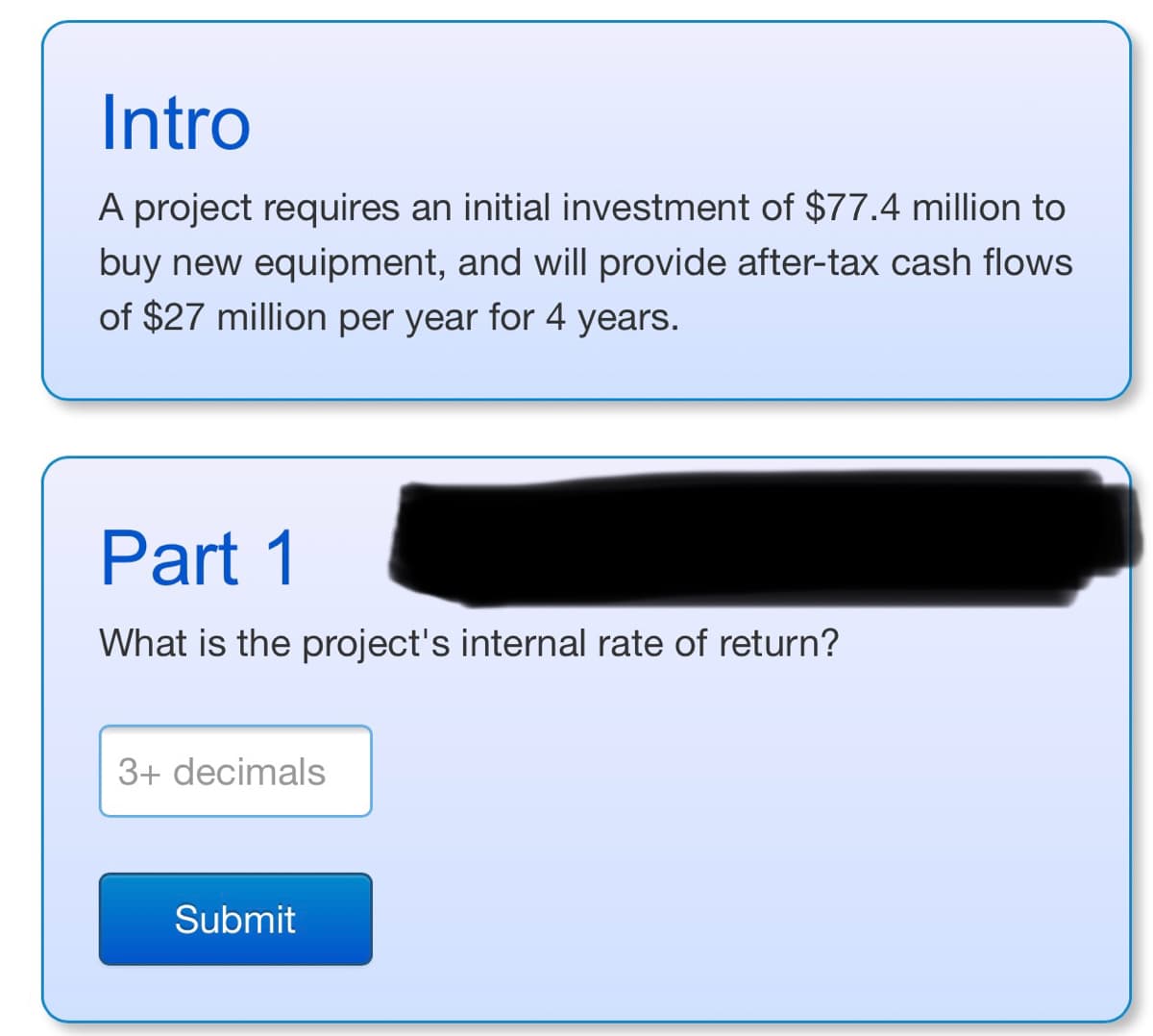 Intro
A project requires an initial investment of $77.4 million to
buy new equipment, and will provide after-tax cash flows
of $27 million per year for 4 years.
Part 1
What is the project's internal rate of return?
3+ decimals
Submit