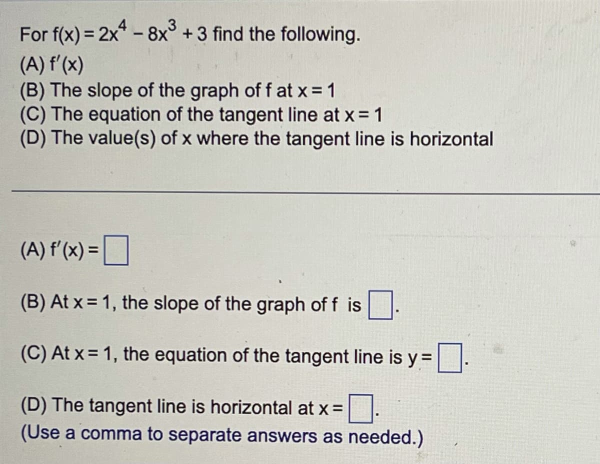 For f(x) = 2x - 8x +3 find the following.
(A) f'(x)
(B) The slope of the graph of f at x = 1
(C) The equation of the tangent line at x= 1
(D) The value(s) of x where the tangent line is horizontal
%3D
(A) f'(x) =O
(B) At x = 1, the slope of the graph of f is
(C) At x = 1, the equation of the tangent line is y =.
(D) The tangent line is horizontal at x =
(Use a comma to separate answers as needed.)
