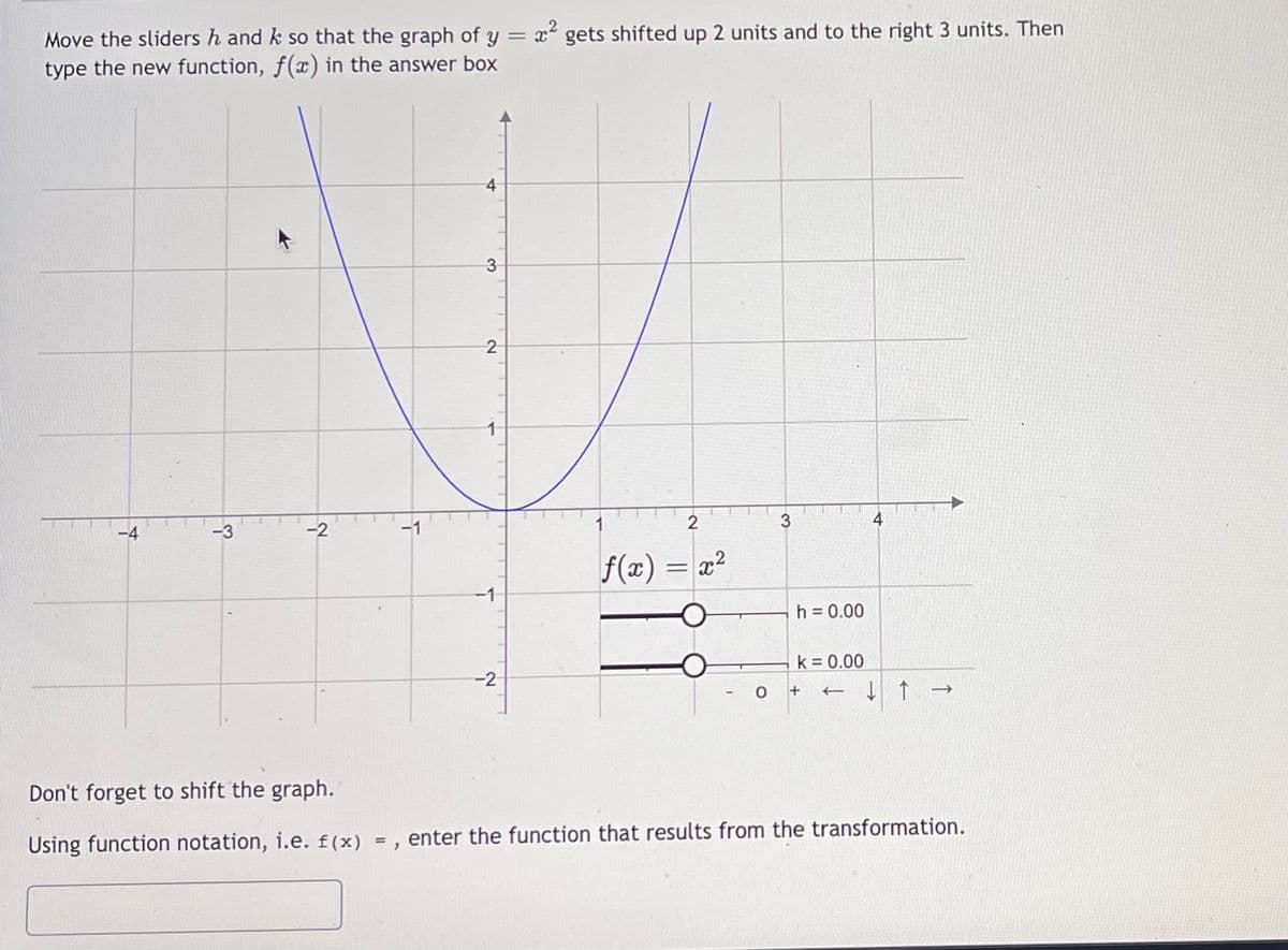 Move the sliders h and k so that the graph of y = x gets shifted up 2 units and to the right 3 units. Then
type the new function, f(x) in the answer box
4
3.
-3
-2
3
4
f(x) = x2
-1
h = 0.00
k = 0.00
-2
+
Don't forget to shift the graph.
Using function notation, i.e. f(x) = , enter the function that results from the transformation.
