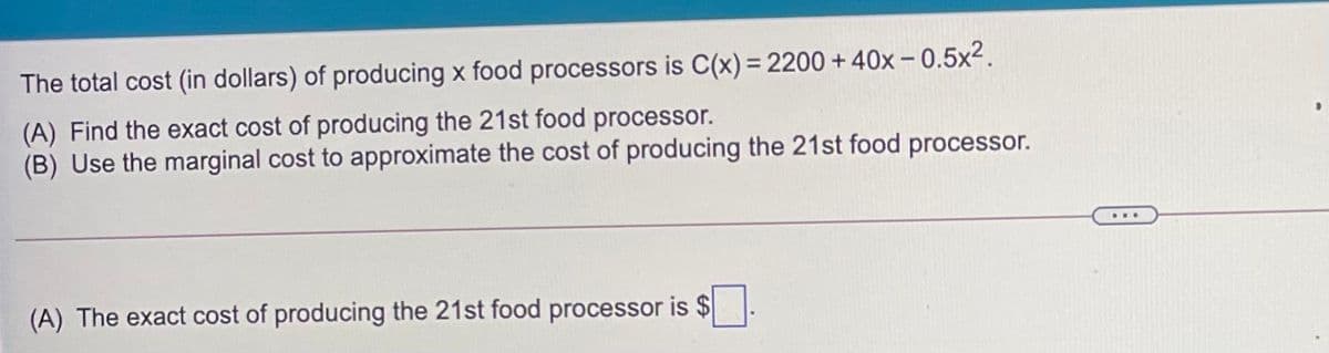 The total cost (in dollars) of producing x food processors is C(x)= 2200 + 40x – 0.5x2.
(A) Find the exact cost of producing the 21st food processor.
(B) Use the marginal cost to approximate the cost of producing the 21st food processor.
...
(A) The exact cost of producing the 21st food processor is $
