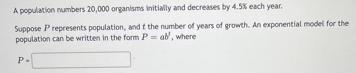 A population numbers 20,000 organisms initially and decreases by 4.5% each year.
Suppose P represents population, and t the number of years of growth. An exponential model for the
population can be written in the form P = ab', where
P =
