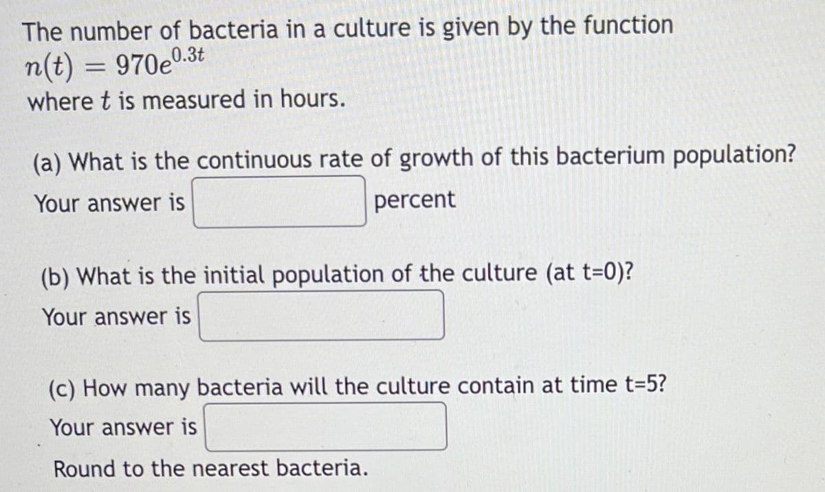 The number of bacteria in a culture is given by the function
0.3t
n(t) = 970e'
where t is measured in hours.
(a) What is the continuous rate of growth of this bacterium population?
Your answer is
percent
(b) What is the initial population of the culture (at t=0)?
Your answer is
(c) How many bacteria will the culture contain at time t=5?
Your answer is
Round to the nearest bacteria.

