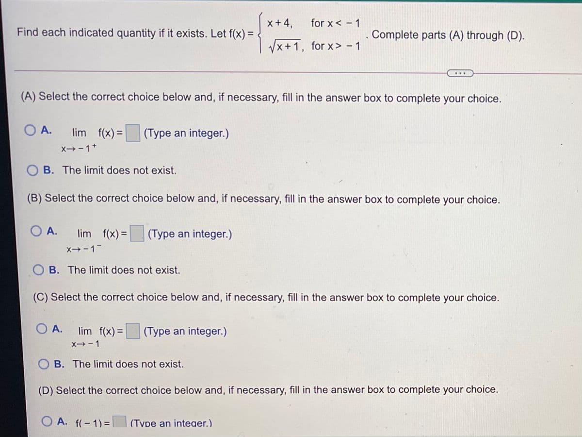 x+ 4,
for x< - 1
Find each indicated quantity if it exists. Let f(x) =
Complete parts (A) through (D).
/x+1, for x> - 1
...
(A) Select the correct choice below and, if necessary, fill in the answer box to complete your choice.
O A.
lim f(x) =
(Type an integer.)
X→-1+
B. The limit does not exist.
(B) Select the correct choice below and, if necessary, fill in the answer box to complete your choice.
O A.
lim f(x) =
(Type an integer.)
X-1
B. The limit does not exist.
(C) Select the correct choice below and, if necessary, fill in the answer box to complete your choice.
O A.
lim f(x)=
(Type an integer.)
X- 1
O B. The limit does not exist.
(D) Select the correct choice below and, if necessary, fill in the answer box to complete your choice.
A. f(-1)=
(Tvpe an integer.)
