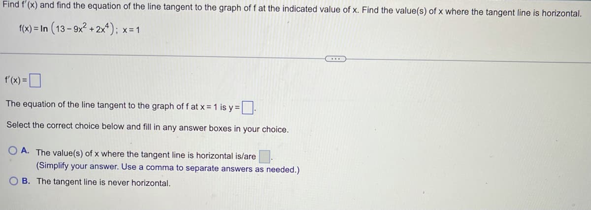 Find f'(x) and find the equation of the line tangent to the graph of f at the indicated value of x. Find the value(s) of x where the tangent line is horizontal.
f(x) = In (13- 9x? + 2x*); x=1
f'(x) =D
The equation of the line tangent to the graph off at x = 1 is y =|:
Select the correct choice below and fill in any answer boxes in your choice.
O A. The value(s) of x where the tangent line is horizontal is/are.
(Simplify your answer. Use a comma to separate answers as needed.)
O B. The tangent line is never horizontal.
