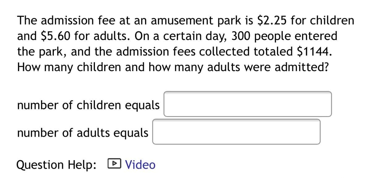 The admission fee at an amusement park is $2.25 for children
and $5.60 for adults. On a certain day, 300 people entered
the park, and the admission fees collected totaled $1144.
How many children and how many adults were admitted?
number of children equals
number of adults equals
Question Help: D Video
