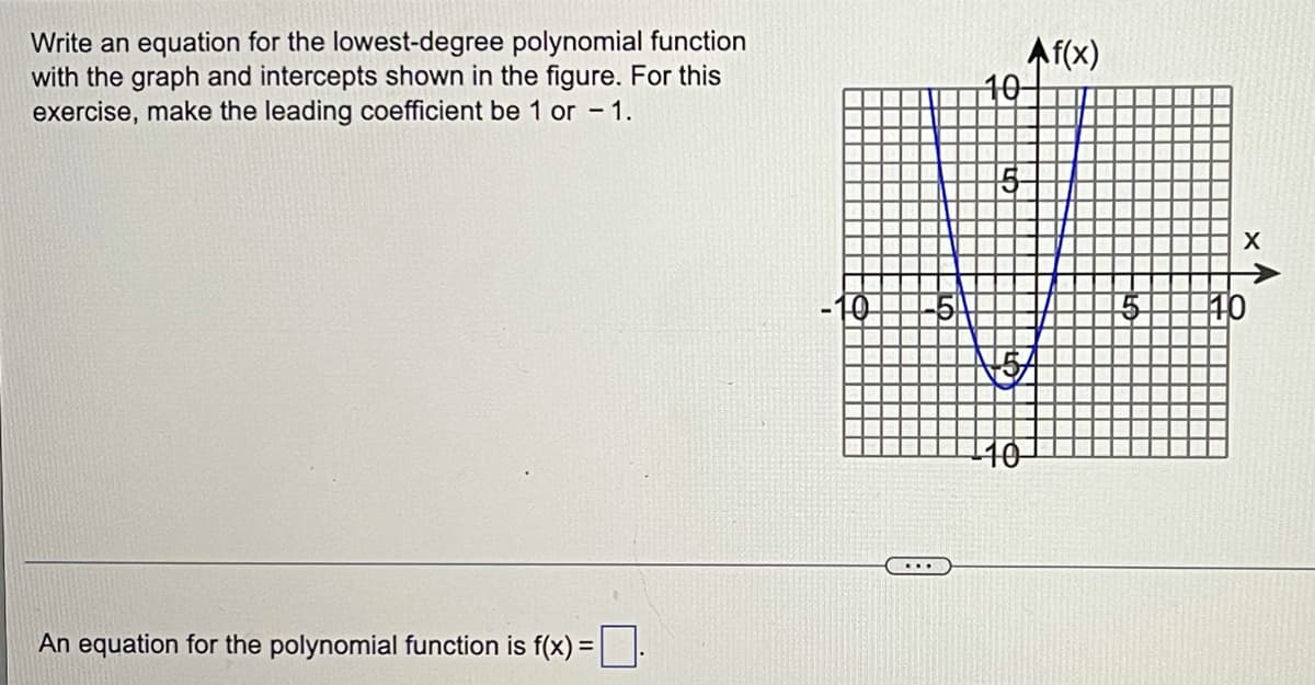 Write an equation for the lowest-degree polynomial function
with the graph and intercepts shown in the figure. For this
exercise, make the leading coefficient be 1 or - 1.
Af(x)
10-
X
10
An equation for the polynomial function is f(x) =:
%3D
