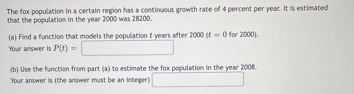 The fox population in a certain region has a continuous growth rate of 4 percent per year. It is estimated
that the population in the year 2000 was 28200.
(a) Find a function that models the population t years after 2000 (t = 0 for 2000).
Your answer is P(t) =
(b) Use the function from part (a) to estimate the fox population in the year 2008.
Your answer is (the answer must be an integer)
