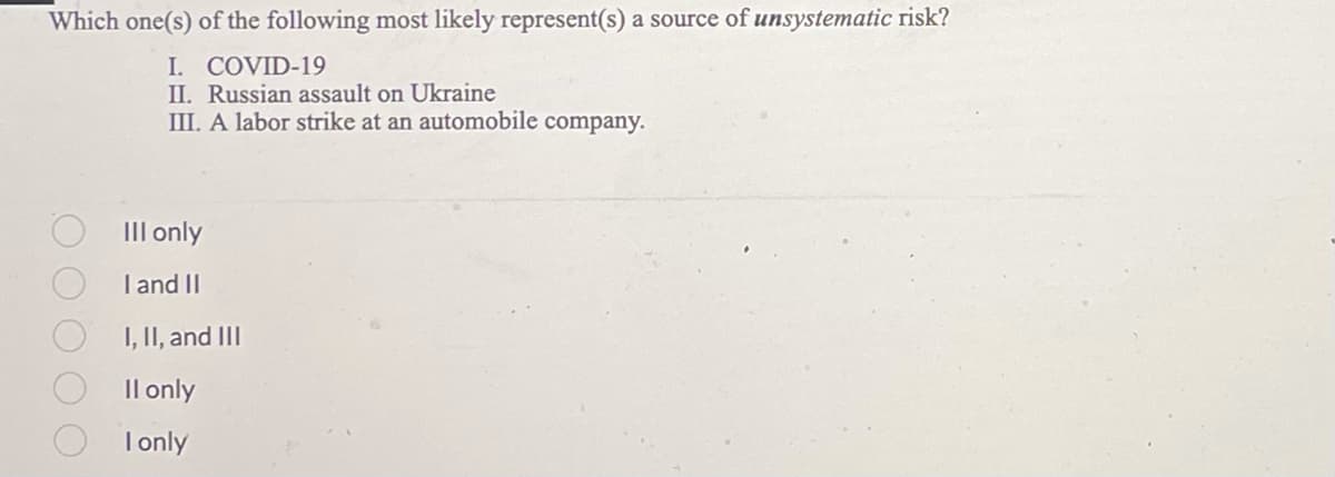 Which one(s) of the following most likely represent(s) a source of unsystematic risk?
I. COVID-19
II. Russian assault on Ukraine
III. A labor strike at an automobile company.
III only
I and II
I, II, and III
Il only
I only