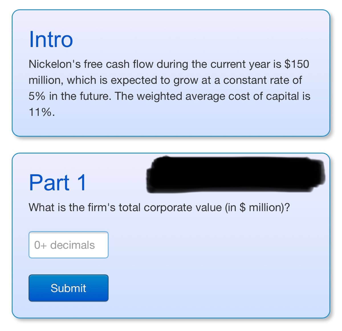 Intro
Nickelon's free cash flow during the current year is $150
million, which is expected to grow at a constant rate of
5% in the future. The weighted average cost of capital is
11%.
Part 1
What is the firm's total corporate value (in $ million)?
0+ decimals
Submit