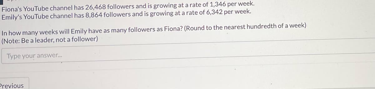 Fiona's YouTube channel has 26,468 followers and is growing at a rate of 1,346 per week.
Emily's YouTube channel has 8,864 followers and is growing at a rate of 6,342 per week.
In how many weeks will Emily have as many followers as Fiona? (Round to the nearest hundredth of a week)
(Note: Be a leader, not a follower)
Type your answer...
Previous