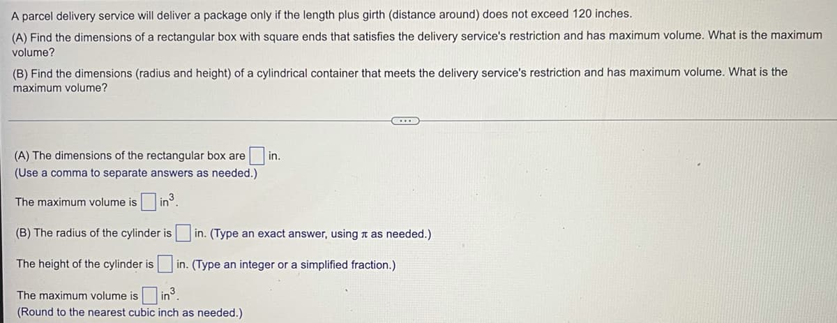 A parcel delivery service will deliver a package only if the length plus girth (distance around) does not exceed 120 inches.
(A) Find the dimensions of a rectangular box with square ends that satisfies the delivery service's restriction and has maximum volume. What is the maximum
volume?
(B) Find the dimensions (radius and height) of a cylindrical container that meets the delivery service's restriction and has maximum volume. What is the
maximum volume?
(A) The dimensions of the rectangular box are
in.
(Use a comma to separate answers as needed.)
The maximum volume is in.
(B) The radius of the cylinder is in. (Type an exact answer, using n as needed.)
The height of the cylinder is
in. (Type an integer or a simplified fraction.)
The maximum volume is
in°.
(Round to the nearest cubic inch as needed.)
