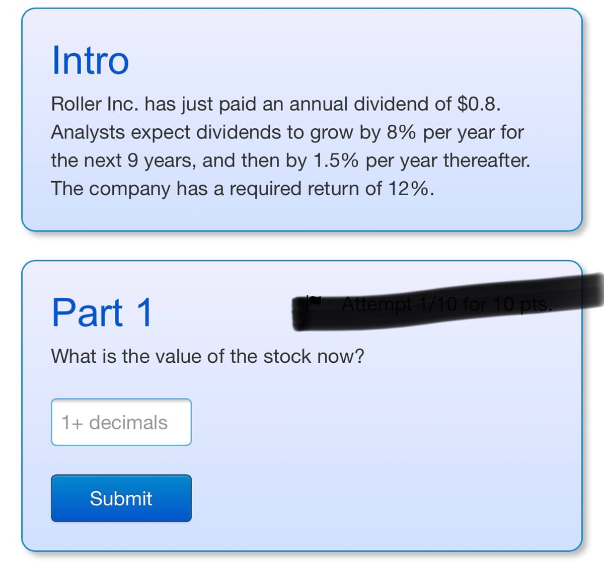 Intro
Roller Inc. has just paid an annual dividend of $0.8.
Analysts expect dividends to grow by 8% per year for
the next 9 years, and then by 1.5% per year thereafter.
The company has a required return of 12%.
Part 1
Attempt 1/10 for 10 pts.
What is the value of the stock now?
1+ decimals
Submit