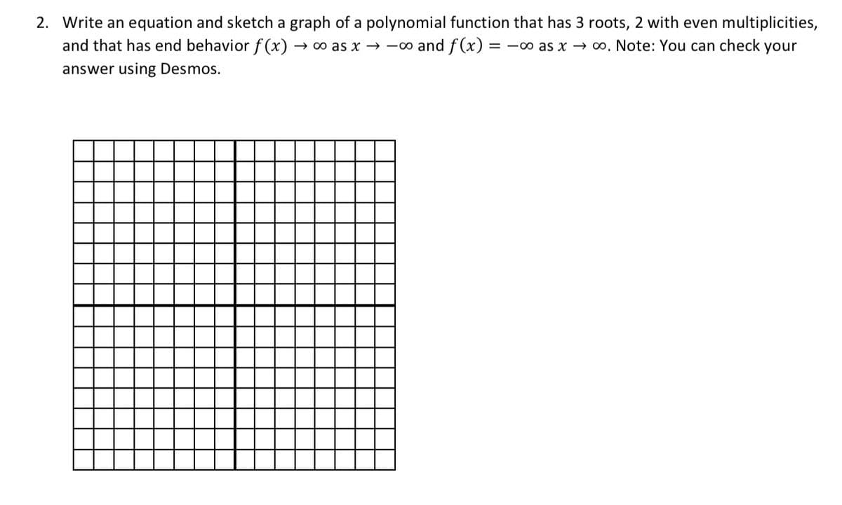 2. Write an equation and sketch a graph of a polynomial function that has 3 roots, 2 with even multiplicities,
and that has end behaviorf (x)
→ 0o as x – -o and f(x)
= -o as x → o. Note: You can check your
answer using Desmos.
