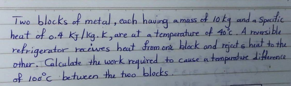 Two blocks of metal , each having
heat of o.4 Kj/1g.k,
refrigerator reciwes heat from one block and rejet s heat to the
other. Calculate the work required to cause a temperndure dierence
of lo0°c between the two' blocks
1okg and a
Speitic
amass of
are at a temperature of 40°c. A reversi ble
