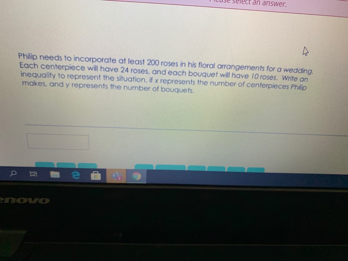 an answer.
Philip needs to incorporate at least 200 roses in his floral arrangements for a wedding.
Each centerpiece will have 24 roses, and each bouquet will have 10 roses. Write an
inequality to represent the situation, if x represents the number of centerpieces Philip
makes. and y represents the number of bouquets.
e Et
