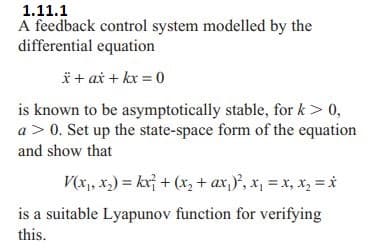 1.11.1
A feedback control system modelled by the
differential equation
x + ax + kx = 0
is known to be asymptotically stable, for k > 0,
a> 0. Set up the state-space form of the equation
and show that
V(x₁, x₂) = kx² + (x₂ + ax₁)²₂ x₁ = x₂ x₂ = x
is a suitable Lyapunov function for verifying
this.