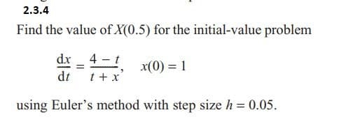 2.3.4
Find the value of X(0.5) for the initial-value problem
dx _ 4-t
=
x(0) = 1
dt t + x
using Euler's method with step size h = 0.05.