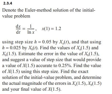 2.3.4
Denote the Euler-method solution of the initial-
value problem
dx1, x(1)=1.2
dt In x
using step size h = 0.05 by X(t), and that using
h = 0.025 by X(t). Find the values of X₂(1.5) and
X,(1.5). Estimate the error in the value of X,(1.5),
and suggest a value of step size that would provide
a value of X(1.5) accurate to 0.25%. Find the value
of X(1.5) using this step size. Find the exact
solution of the initial-value problem, and determine
the actual magnitude of the errors in X₂(1.5), X,(1.5)
and your final value of X(1.5).
