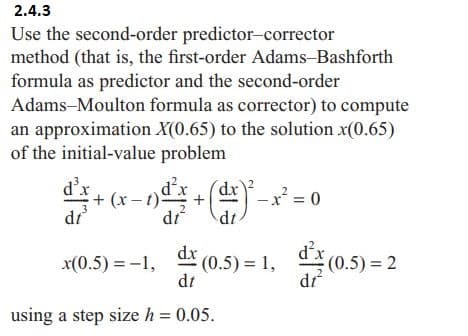 2.4.3
Use the second-order predictor-corrector
method (that is, the first-order Adams-Bashforth
formula as predictor and the second-order
Adams-Moulton formula as corrector) to compute
an approximation X(0.65) to the solution x(0.65)
of the initial-value
problem
d³x
dx
+ (x-1)
+
- x² = 0
dr
dr
dt
d.x
x(0.5)=-1, (0.5) = 1, (0.
dx (0.5) = 2
dt
dr
using a step size h = 0.05.