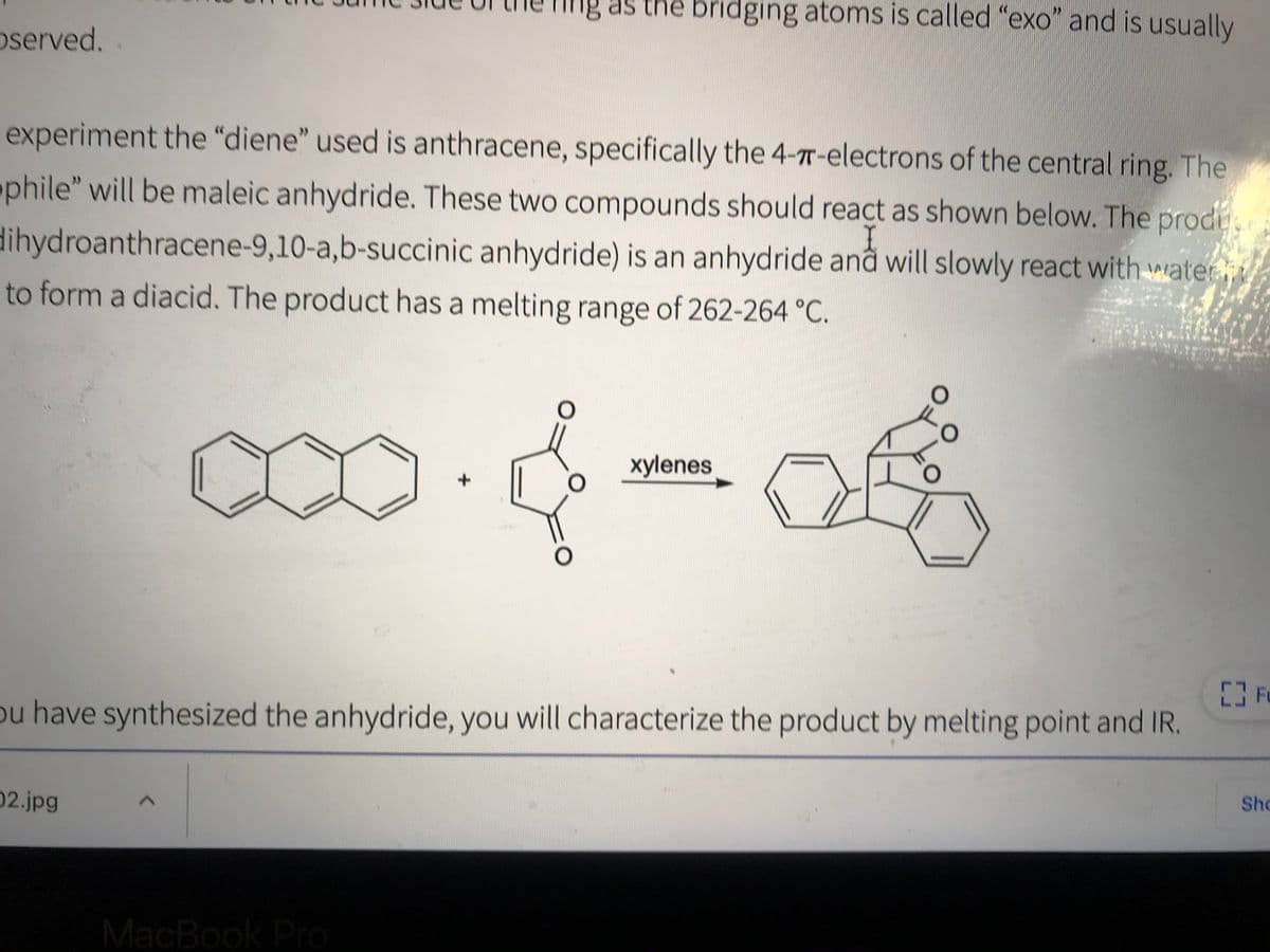 Ing as the bridging atoms is called "exo" and is usually
oserved.
experiment the "diene" used is anthracene, specifically the 4-7T-electrons of the central ring. The
phile" will be maleic anhydride. These two compounds should react as shown below. The prode
I
dihydroanthracene-9,10-a,b-succinic anhydride) is an anhydride anå will slowly react with water
to form a diacid. The product has a melting range of 262-264 °C.
O.
xylenes
ou have synthesized the anhydride, you will characterize the product by melting point and IR.
Sho
02.jpg
MacBook Pro
