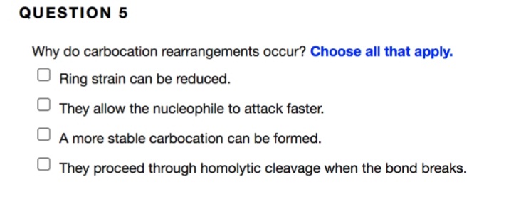 QUESTION 5
Why do carbocation rearrangements occur? Choose all that apply.
Ring strain can be reduced.
They allow the nucleophile to attack faster.
A more stable carbocation can be formed.
O They proceed through homolytic cleavage when the bond breaks.
