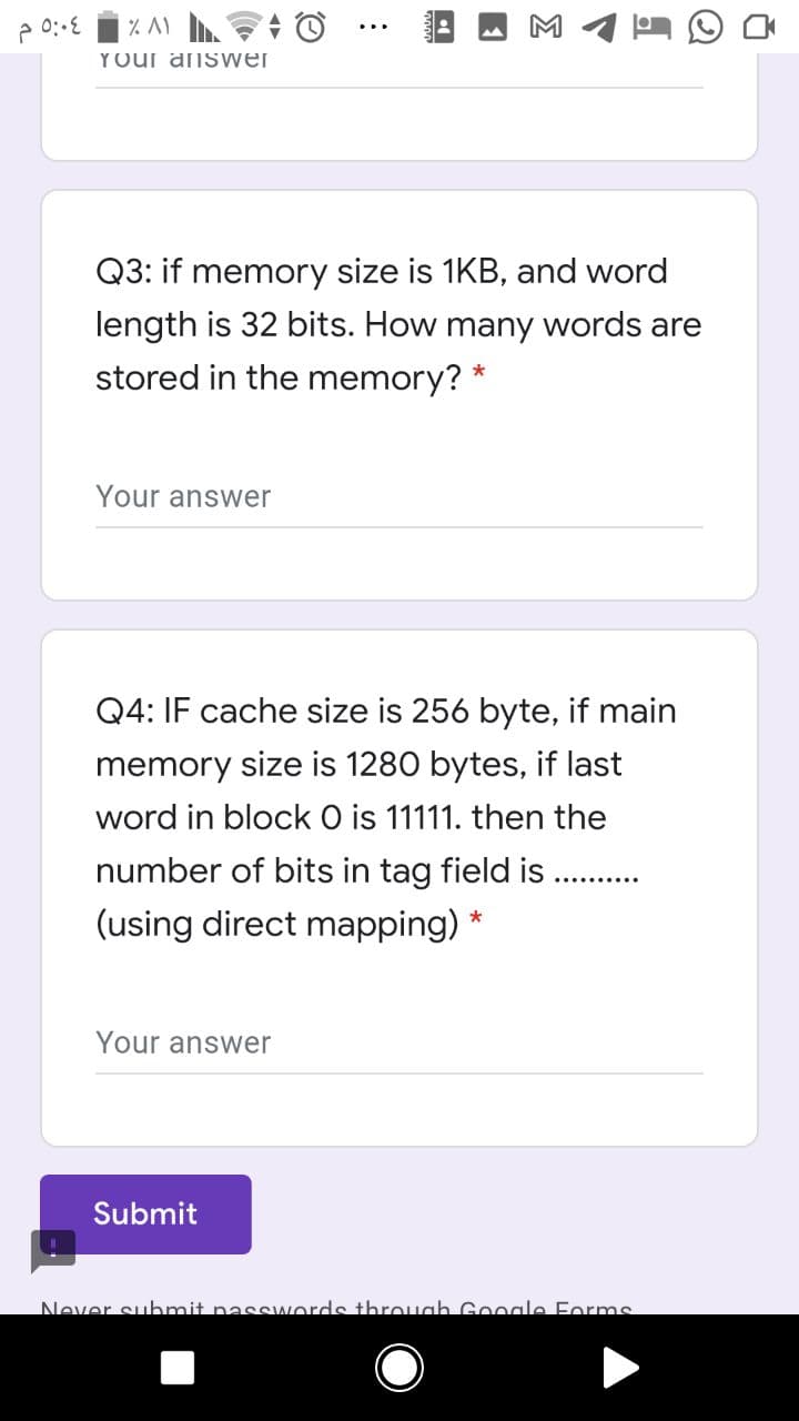 Your anSwer
Q3: if memory size is 1KB, and word
length is 32 bits. How many words are
stored in the memory? *
Your answer
Q4: IF cache size is 256 byte, if main
memory size is 1280 bytes, if last
word in block O is 11111. then the
number of bits in tag field is
(using direct mapping) *
Your answer
Submit
Never submit nasswords throuah Google Forms
Σ
