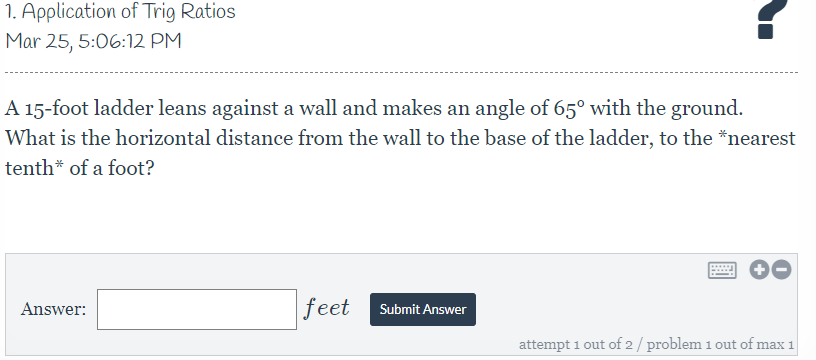 1. Application of Trig Ratios
Mar 25, 5:06:12 PM
A 15-foot ladder leans against a wall and makes an angle of 65° with the ground.
What is the horizontal distance from the wall to the base of the ladder, to the *nearest
tenth* of a foot?
Answer:
feet
Submit Answer
attempt 1 out of 2/problem 1 out of max 1

