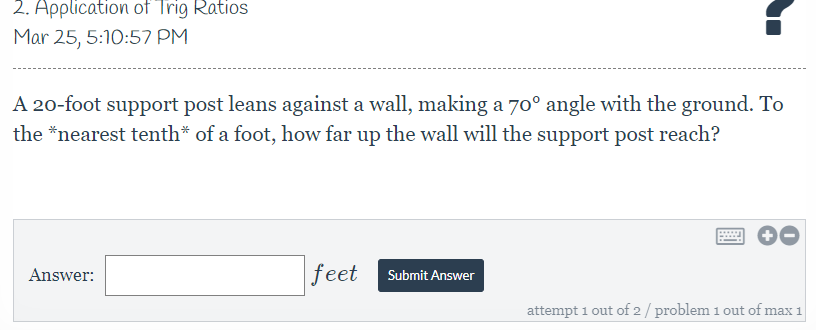 2. Application of Trig Ratios
Mar 25, 5:10:57 PM
A 20-foot support post leans against a wall, making a 70° angle with the ground. To
the *nearest tenth* of a foot, how far up the wall will the support post reach?
Answer:
feet
Submit Answer
attempt 1 out of 2/ problem 1 out of max 1
