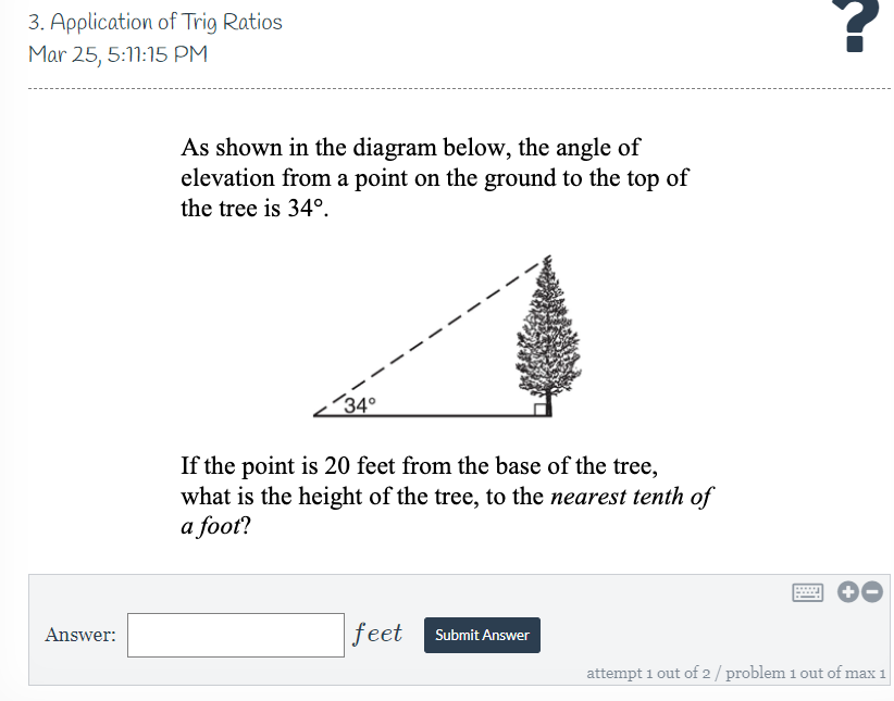 3. Application of Trig Ratios
Mar 25, 5:11:15 PM
As shown in the diagram below, the angle of
elevation from a point on the ground to the top of
the tree is 34°.
´34°
If the point is 20 feet from the base of the tree,
what is the height of the tree, to the nearest tenth of
a foot?
feet
Answer:
Submit Answer
attempt 1 out of 2/ problem 1 out of max 1
