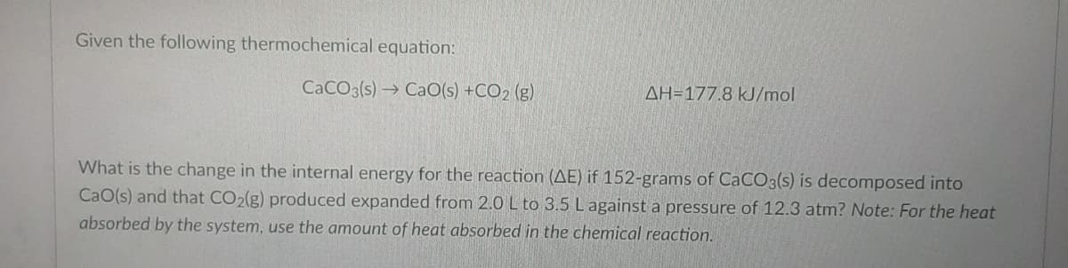 Given the following thermochemical equation:
CaCO3(s) → CaO(s) +CO2 (g)
AH=177.8 kJ/mol
What is the change in the internal energy for the reaction (AE) if 152-grams of CaCO3(s) is decomposed into
CaO(s) and that CO2(g) produced expanded from 2.0 L to 3.5 Lagainst a pressure of 12.3 atm? Note: For the heat
absorbed by the system, use the amount of heat absorbed in the chemical reaction.
