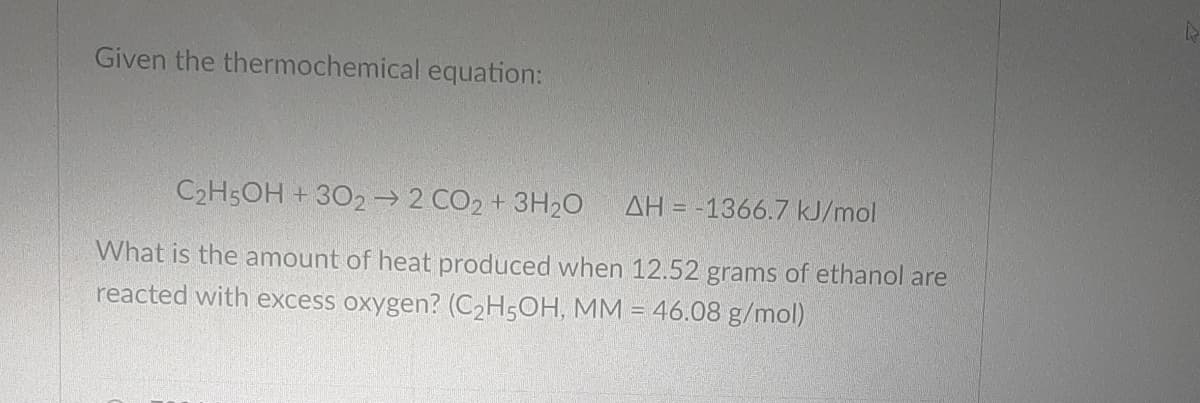 Given the thermochemical equation:
C2H5OH + 302→ 2 CO2 + 3H20
AH = -1366.7 kJ/mol
What is the amount of heat produced when 12.52 grams of ethanol are
reacted with excess oxygen? (C2H5OH, MM = 46.08 g/mol)
