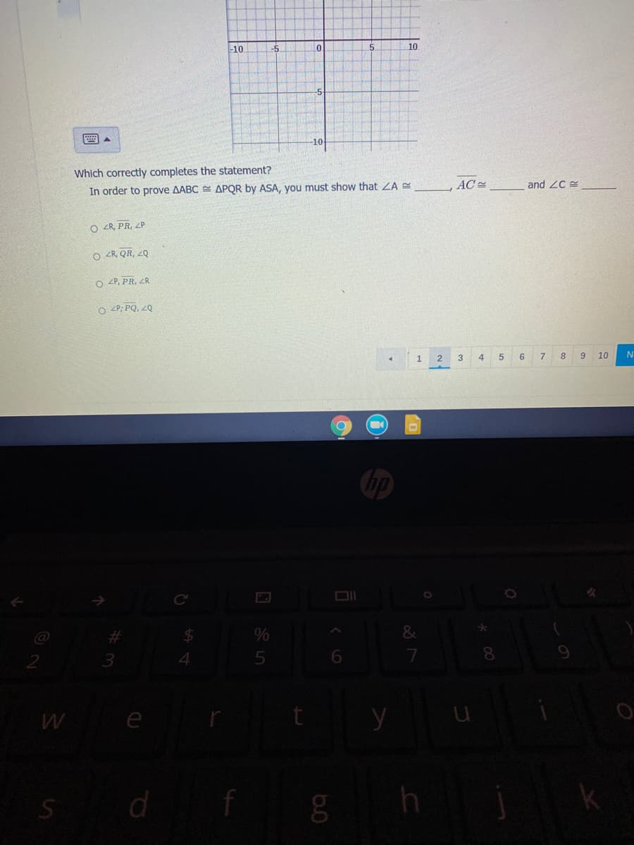 -10
-5
10
-5
10
Which correctly completes the statement?
In order to prove AABC E APQR by ASA, you must show that ZA
AC
and ZC
O <R, PR, ZP
O <R, QR, 2Q
O 2P, PR, ZR
O 2P; PQ, 2Q
1.
3
4 5
6
7 8
9 10
%23
$4
3.
5
7
W e
