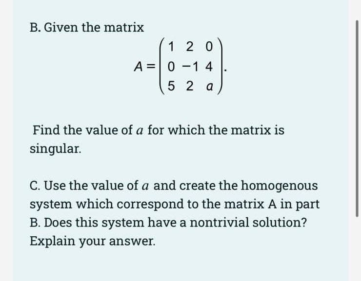 B. Given the matrix
120
A 0-1 4
52 a
Find the value of a for which the matrix is
singular.
C. Use the value of a and create the homogenous
system which correspond to the matrix A in part
B. Does this system have a nontrivial solution?
Explain your answer.