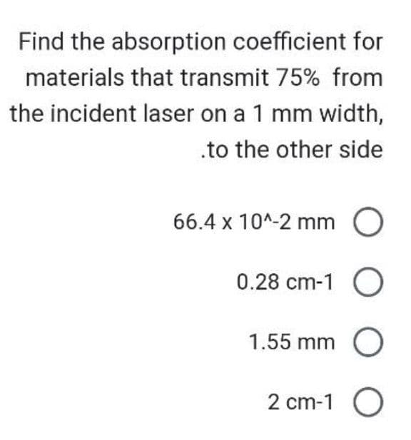 Find the absorption coefficient for
materials that transmit 75% from
the incident laser on a 1 mm width,
.to the other side
66.4 x 10^-2 mm O
0.28 cm-1 O
1.55 mm O
2 cm-1 O