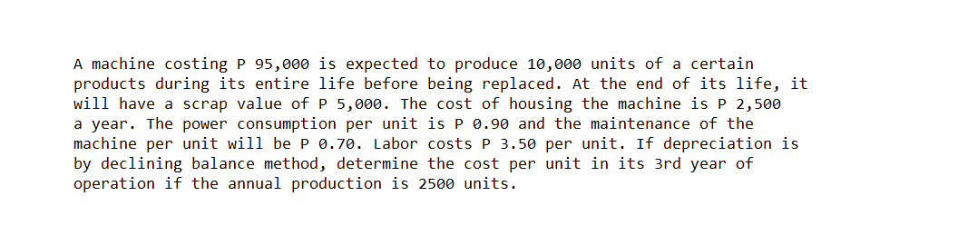 A machine costing P 95,000 is expected to produce 10,000 units of a certain
products during its entire life before being replaced. At the end of its life, it
will have a scrap value of P 5,000. The cost of housing the machine is P 2,500
a year. The power consumption per unit is P 0.90 and the maintenance of the
machine per unit will be P 0.70. Labor costs P 3.50 per unit. If depreciation is
by declining balance method, determine the cost per unit in its 3rd year of
operation if the annual production is 2500 units.
