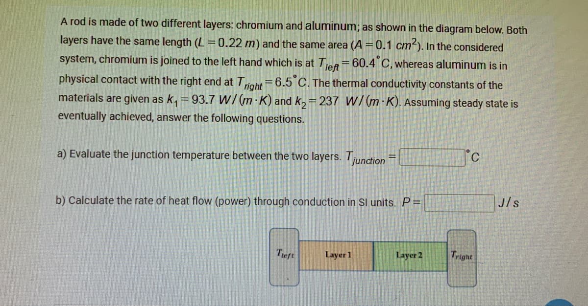 A rod is made of two different layers: chromium and aluminum; as shown in the diagram below. Both
layers have the same length (L=0.22 m) and the same area (A = 0.1 cm). In the considered
60.4 C, whereas aluminum is in
system, chromium is joined to the left hand which is at TeA
%3D
physical contact with the right end at Toht =6.5 C. The thermal conductivity constants of the
materials are given as k, = 93.7 W/(m-K) and k,= 237 W/(m K). Assuming steady state is
eventually achieved, answer the following questions.
a) Evaluate the junction temperature between the two layers. Tunction
J/s
b) Calculate the rate of heat flow (power) through conduction in Sl units.P=
Tieft
Layer 1
Layer 2
Tright
